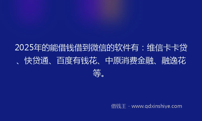2025年的能借钱借到微信的软件有：维信卡卡贷、快贷通、百度有钱花、中原消费金融、融逸花等。