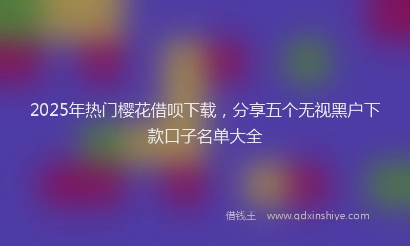 2025年热门樱花借呗下载，分享五个无视黑户下款口子名单大全
