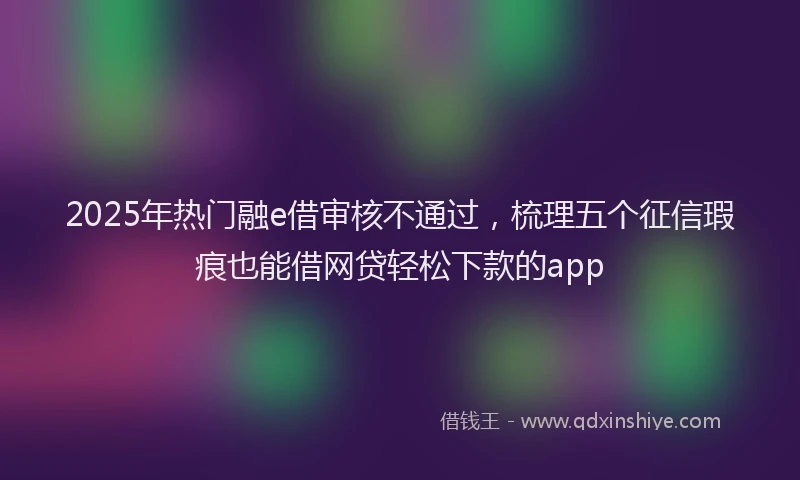 2025年热门融e借审核不通过，梳理五个征信瑕疵也能借网贷轻松下款的app