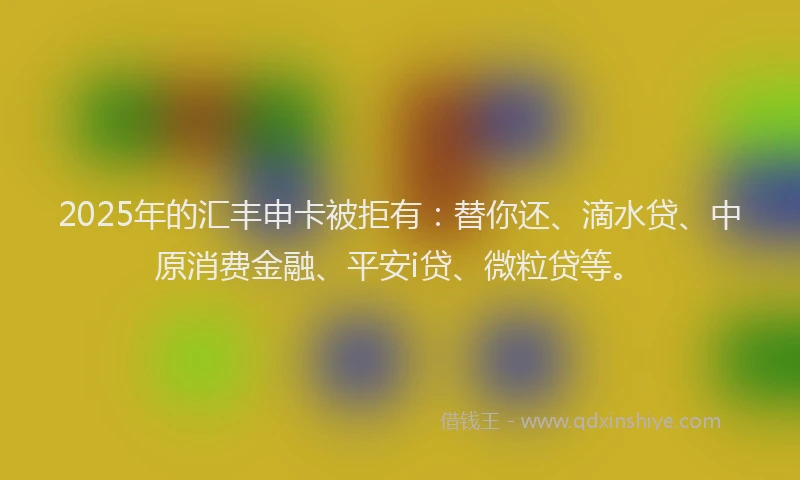 2025年的汇丰申卡被拒有：替你还、滴水贷、中原消费金融、平安i贷、微粒贷等。