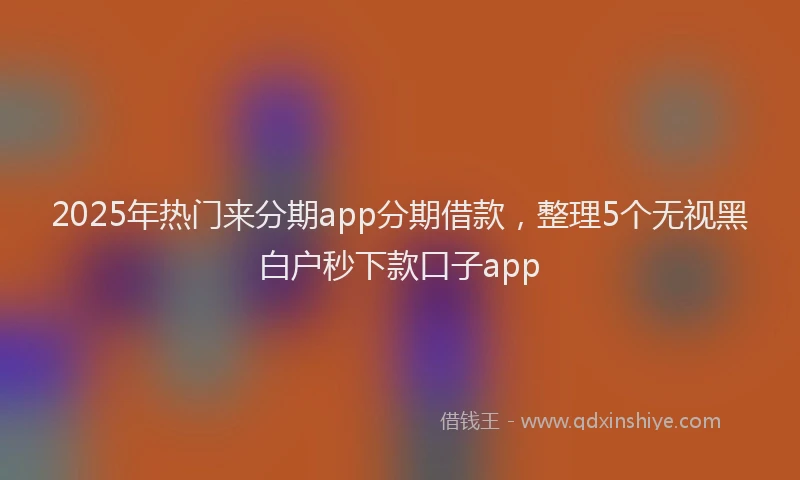 2025年热门来分期app分期借款，整理5个无视黑白户秒下款口子app