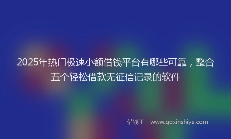 2025年热门极速小额借钱平台有哪些可靠，整合五个轻松借款无征信记录的软件