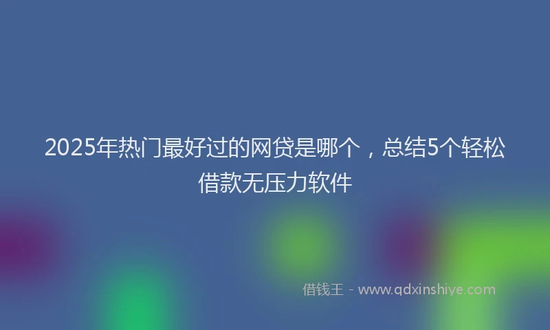 2025年热门最好过的网贷是哪个，总结5个轻松借款无压力软件