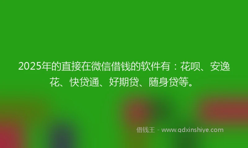 2025年的直接在微信借钱的软件有：花呗、安逸花、快贷通、好期贷、随身贷等。