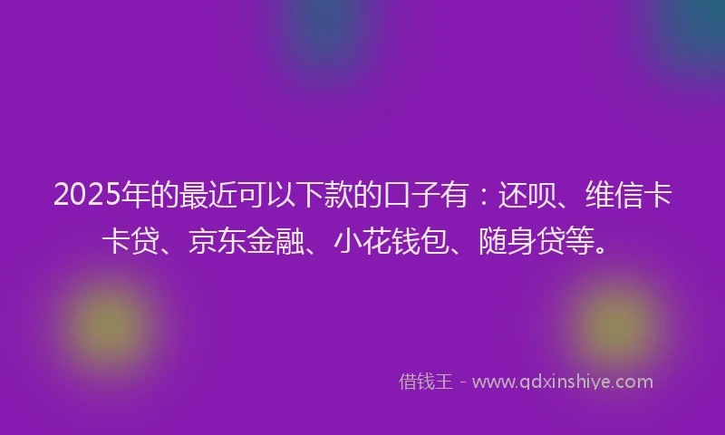 2025年的最近可以下款的口子有：还呗、维信卡卡贷、京东金融、小花钱包、随身贷等。