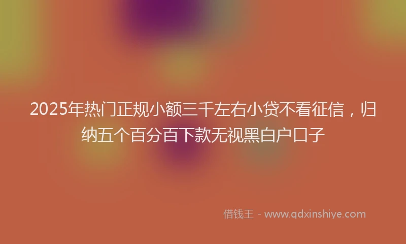 2025年热门正规小额三千左右小贷不看征信，归纳五个百分百下款无视黑白户口子