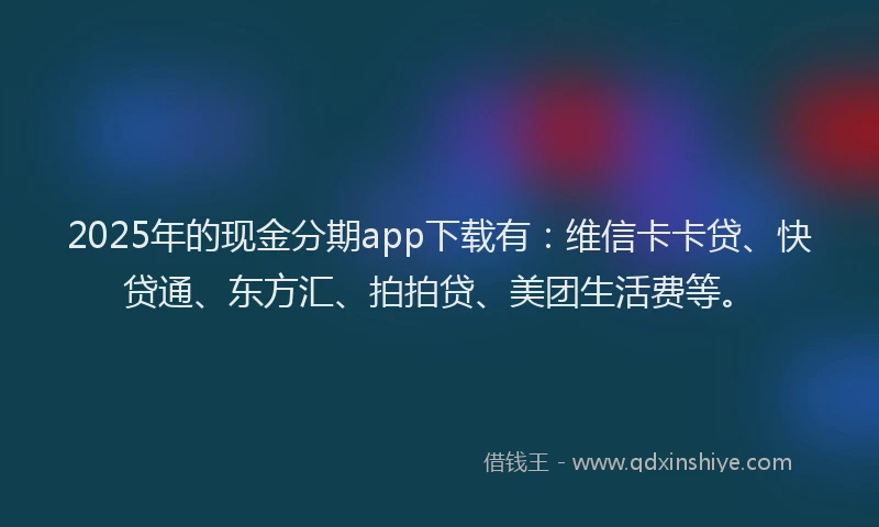 2025年的现金分期app下载有：维信卡卡贷、快贷通、东方汇、拍拍贷、美团生活费等。