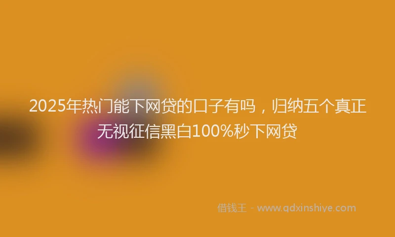 2025年热门能下网贷的口子有吗，归纳五个真正无视征信黑白100%秒下网贷