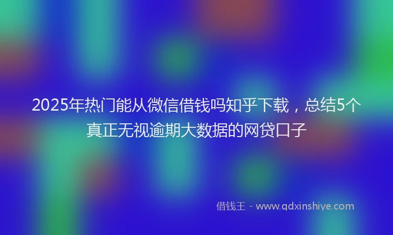 2025年热门能从微信借钱吗知乎下载，总结5个真正无视逾期大数据的网贷口子