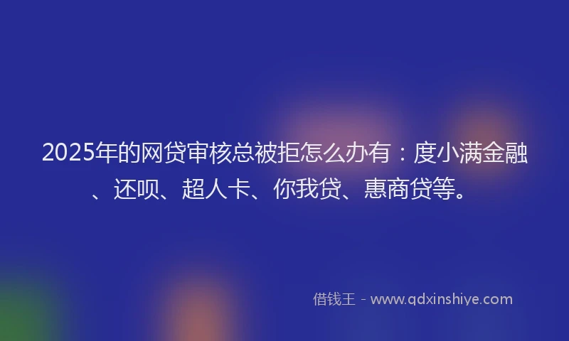 2025年的网贷审核总被拒怎么办有：度小满金融、还呗、超人卡、你我贷、惠商贷等。