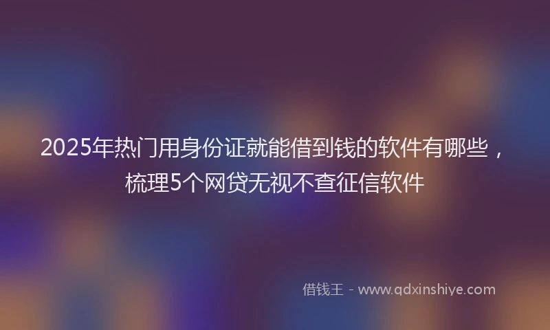 2025年热门用身份证就能借到钱的软件有哪些，梳理5个网贷无视不查征信软件