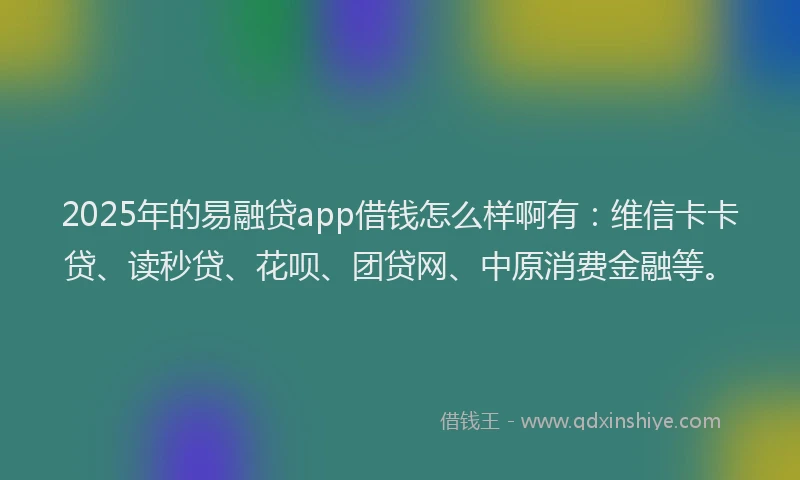 2025年的易融贷app借钱怎么样啊有：维信卡卡贷、读秒贷、花呗、团贷网、中原消费金融等。