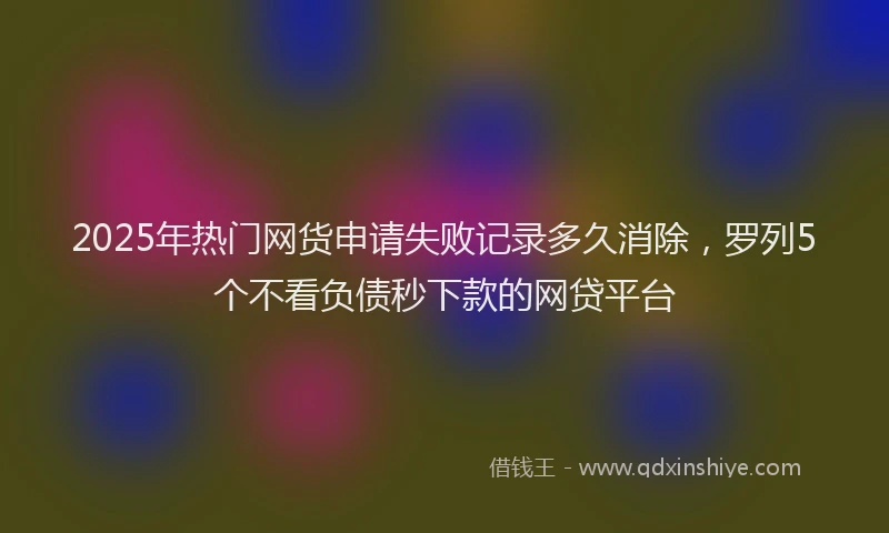 2025年热门网货申请失败记录多久消除，罗列5个不看负债秒下款的网贷平台