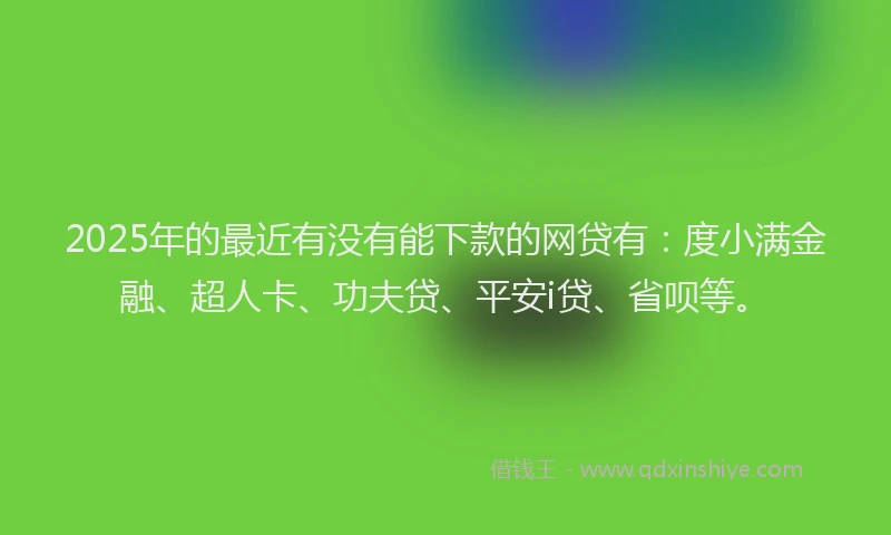 2025年的最近有没有能下款的网贷有：度小满金融、超人卡、功夫贷、平安i贷、省呗等。