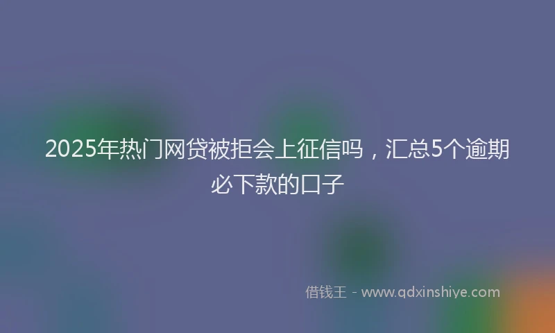 2025年热门网贷被拒会上征信吗，汇总5个逾期必下款的口子