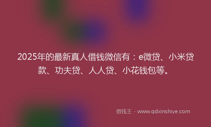 2025年的最新真人借钱微信有：e微贷、小米贷款、功夫贷、人人贷、小花钱包等。