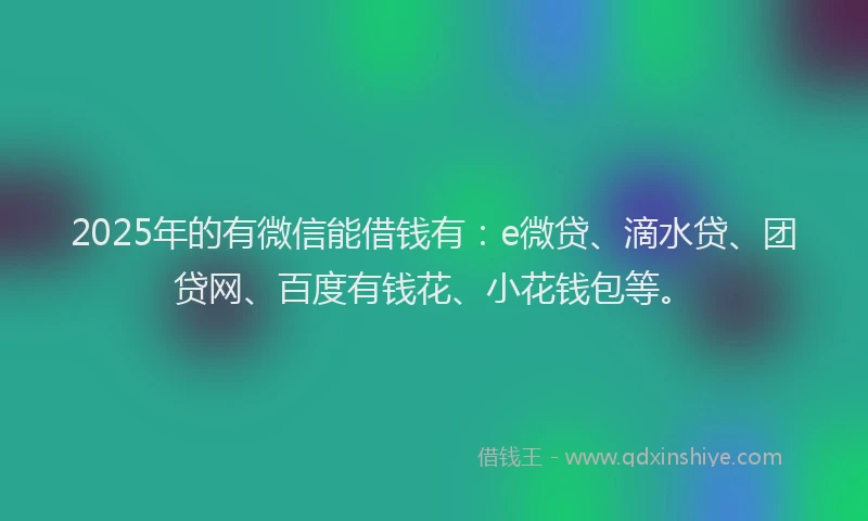 2025年的有微信能借钱有：e微贷、滴水贷、团贷网、百度有钱花、小花钱包等。
