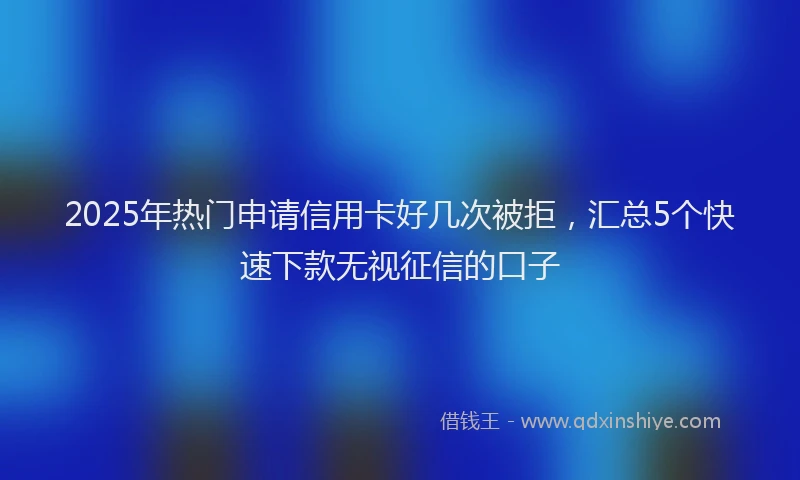 2025年热门申请信用卡好几次被拒，汇总5个快速下款无视征信的口子