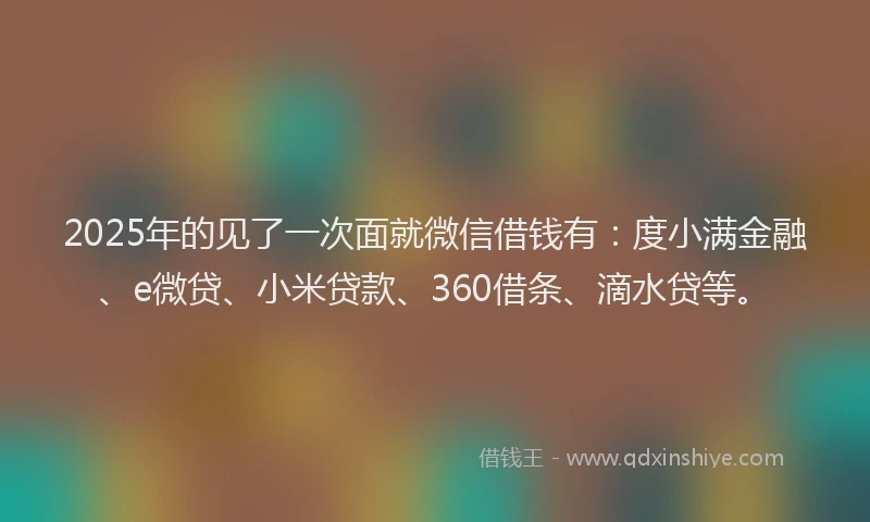 2025年的见了一次面就微信借钱有：度小满金融、e微贷、小米贷款、360借条、滴水贷等。