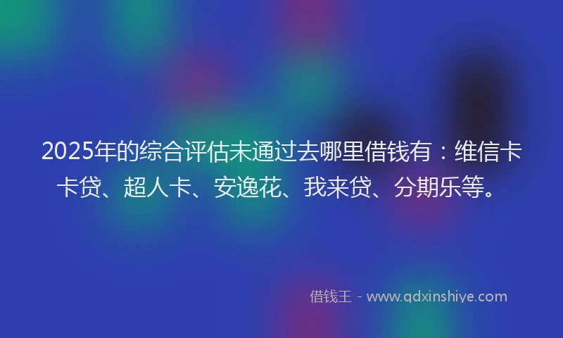 2025年的综合评估未通过去哪里借钱有：维信卡卡贷、超人卡、安逸花、我来贷、分期乐等。