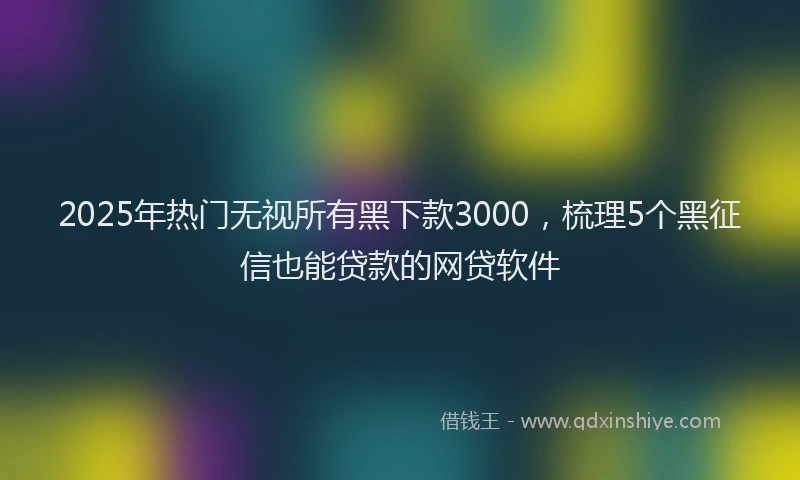 2025年热门无视所有黑下款3000，梳理5个黑征信也能贷款的网贷软件