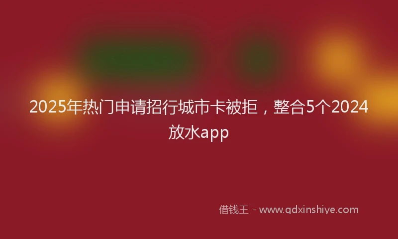 2025年热门申请招行城市卡被拒，整合5个2024放水app