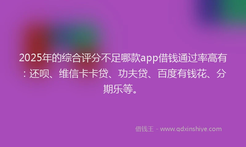 2025年的综合评分不足哪款app借钱通过率高有：还呗、维信卡卡贷、功夫贷、百度有钱花、分期乐等。