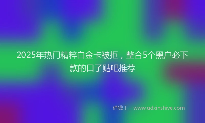 2025年热门精粹白金卡被拒，整合5个黑户必下款的口子贴吧推荐