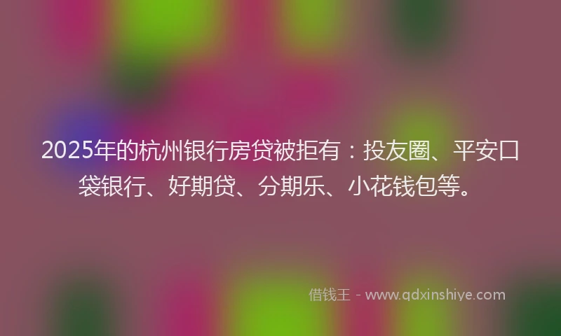 2025年的杭州银行房贷被拒有：投友圈、平安口袋银行、好期贷、分期乐、小花钱包等。