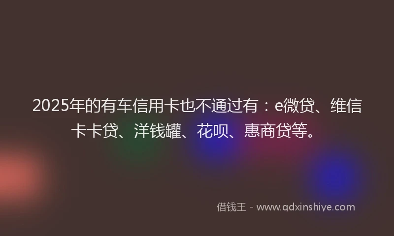 2025年的有车信用卡也不通过有：e微贷、维信卡卡贷、洋钱罐、花呗、惠商贷等。