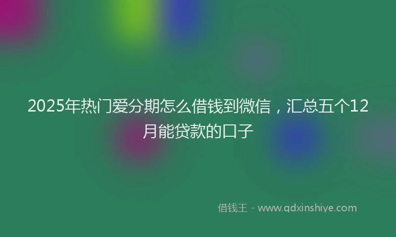 2025年热门爱分期怎么借钱到微信，汇总五个12月能贷款的口子
