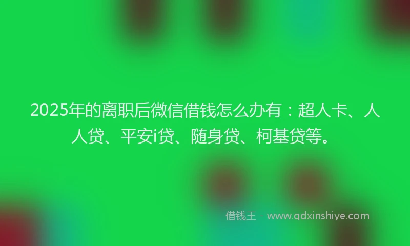 2025年的离职后微信借钱怎么办有：超人卡、人人贷、平安i贷、随身贷、柯基贷等。