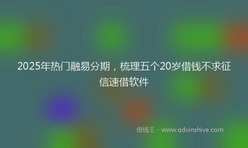 2025年热门融易分期，梳理五个20岁借钱不求征信速借软件