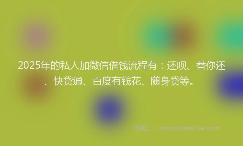2025年的私人加微信借钱流程有：还呗、替你还、快贷通、百度有钱花、随身贷等。