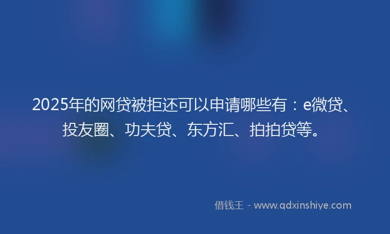 2025年的网贷被拒还可以申请哪些有：e微贷、投友圈、功夫贷、东方汇、拍拍贷等。