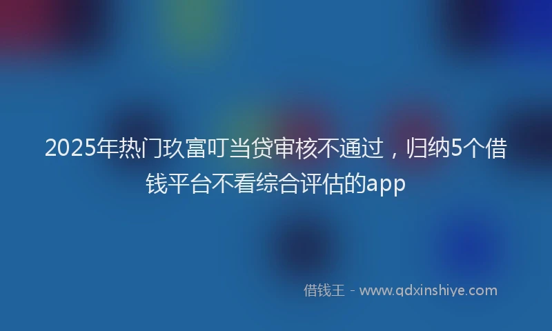 2025年热门玖富叮当贷审核不通过，归纳5个借钱平台不看综合评估的app