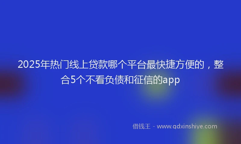 2025年热门线上贷款哪个平台最快捷方便的，整合5个不看负债和征信的app