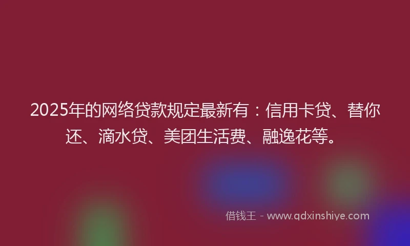 2025年的网络贷款规定最新有：信用卡贷、替你还、滴水贷、美团生活费、融逸花等。