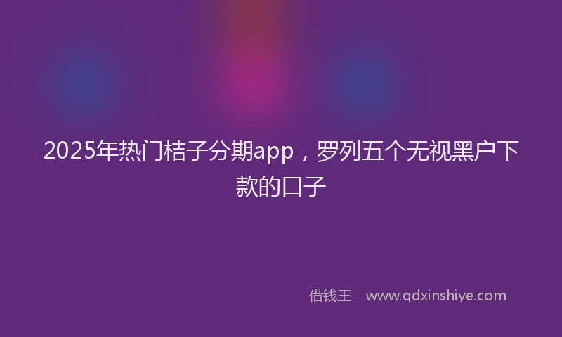 2025年热门桔子分期app，罗列五个无视黑户下款的口子