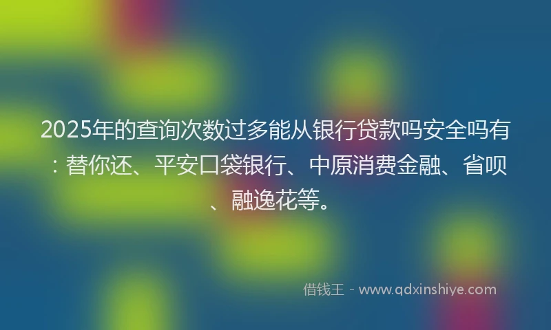 2025年的查询次数过多能从银行贷款吗安全吗有：替你还、平安口袋银行、中原消费金融、省呗、融逸花等。
