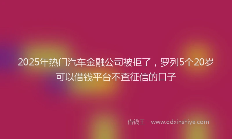 2025年热门汽车金融公司被拒了，罗列5个20岁可以借钱平台不查征信的口子