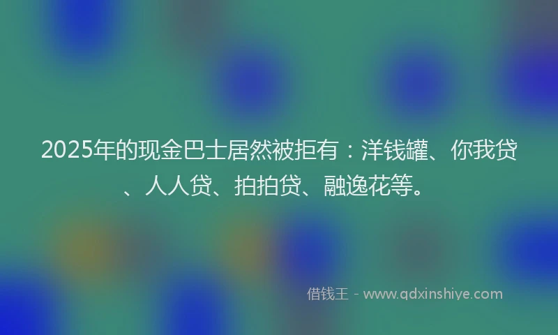 2025年的现金巴士居然被拒有：洋钱罐、你我贷、人人贷、拍拍贷、融逸花等。