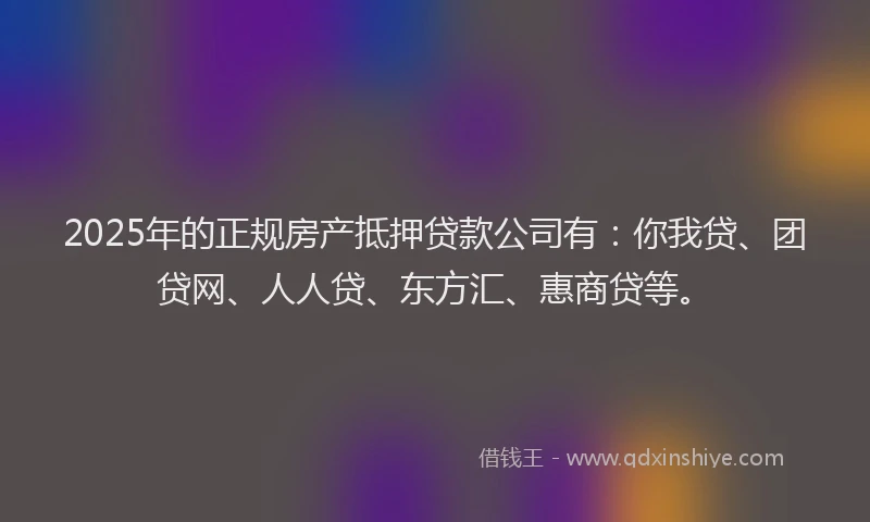 2025年的正规房产抵押贷款公司有：你我贷、团贷网、人人贷、东方汇、惠商贷等。