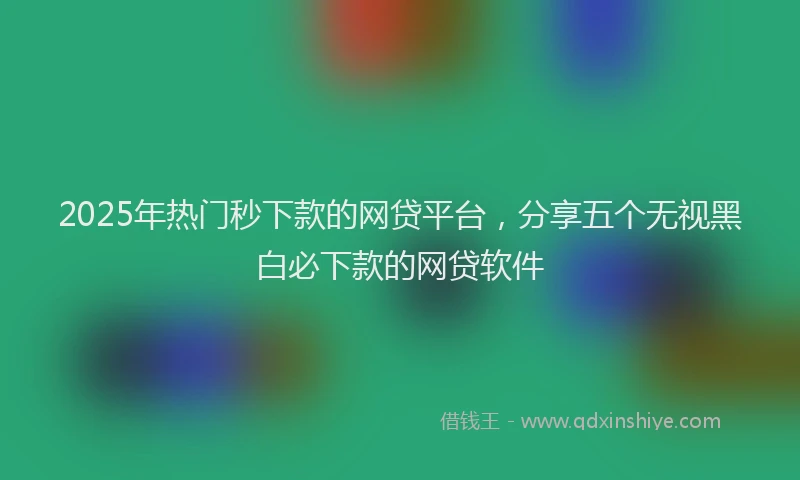 2025年热门秒下款的网贷平台，分享五个无视黑白必下款的网贷软件