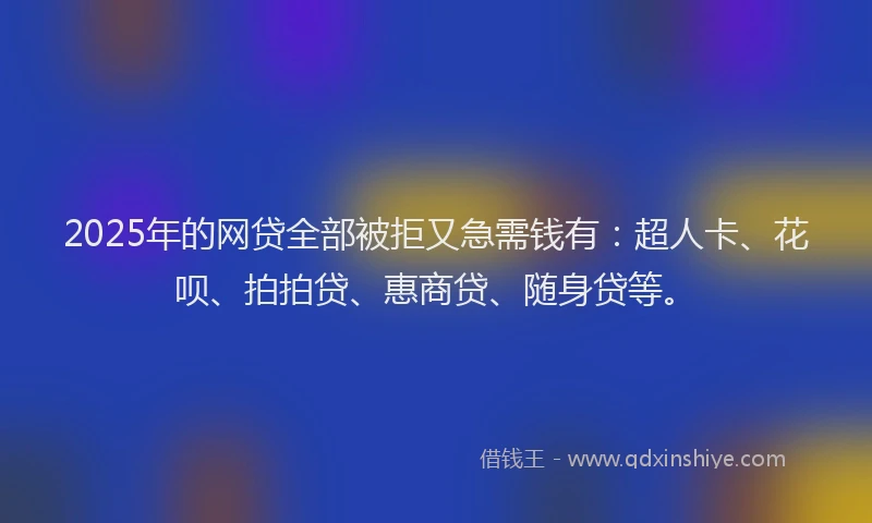 2025年的网贷全部被拒又急需钱有：超人卡、花呗、拍拍贷、惠商贷、随身贷等。