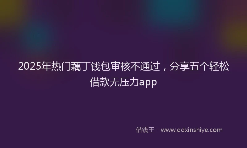 2025年热门藕丁钱包审核不通过，分享五个轻松借款无压力app