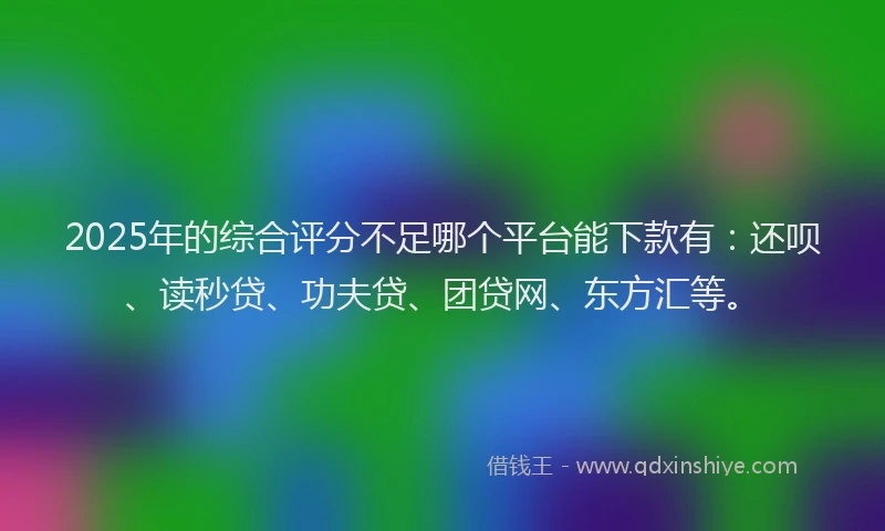 2025年的综合评分不足哪个平台能下款有：还呗、读秒贷、功夫贷、团贷网、东方汇等。