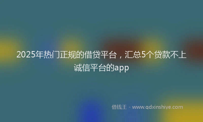 2025年热门正规的借贷平台，汇总5个贷款不上诚信平台的app