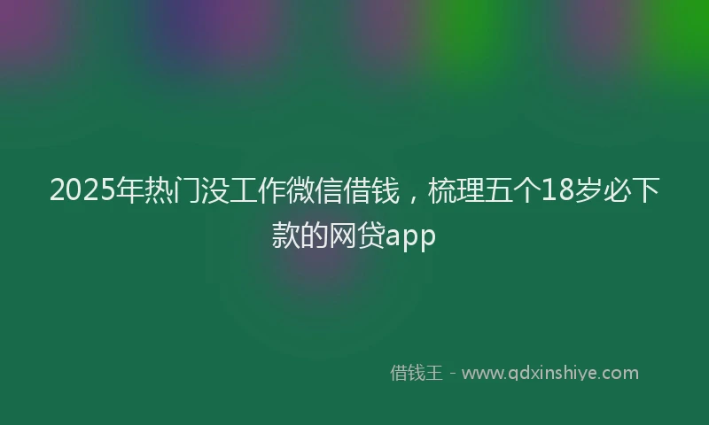 2025年热门没工作微信借钱，梳理五个18岁必下款的网贷app