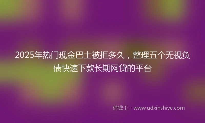 2025年热门现金巴士被拒多久，整理五个无视负债快速下款长期网贷的平台